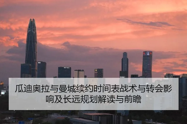 瓜迪奥拉与曼城续约时间表战术与转会影响及长远规划解读与前瞻